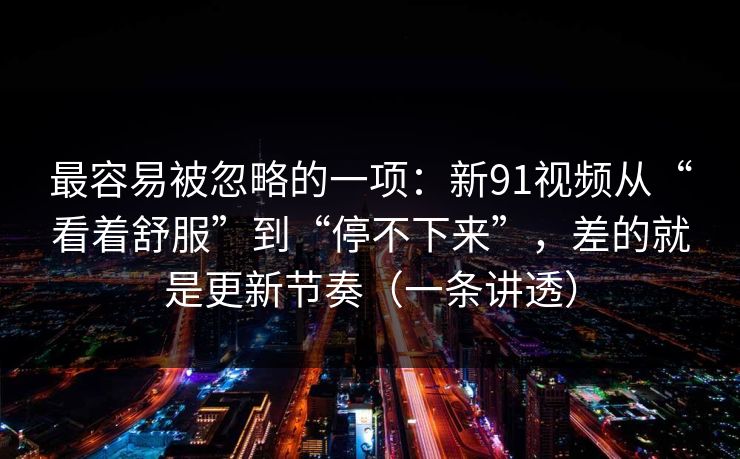 最容易被忽略的一项：新91视频从“看着舒服”到“停不下来”，差的就是更新节奏（一条讲透）