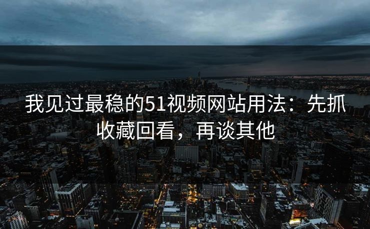 我见过最稳的51视频网站用法：先抓收藏回看，再谈其他