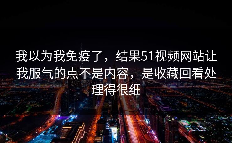 我以为我免疫了,结果51视频网站让我服气的点不是内容,是收藏回看处理得很细 我以为我免疫了,结果51视频网站让我服气的点不是内容,是收藏回看处理得很细