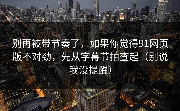 别再被带节奏了，如果你觉得91网页版不对劲，先从字幕节拍查起（别说我没提醒）