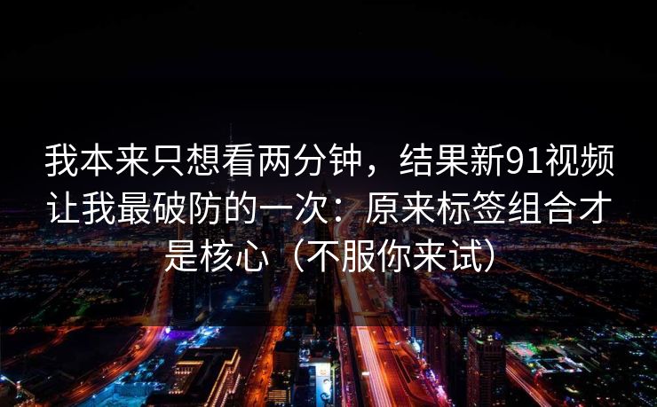 我本来只想看两分钟,结果新91视频让我最破防的一次:原来标签组合才是核心(不服你来试) 我本来只想看两分钟,结果新91视频让我最破防的一次:原来标签组合才是核心(不服你来试)
