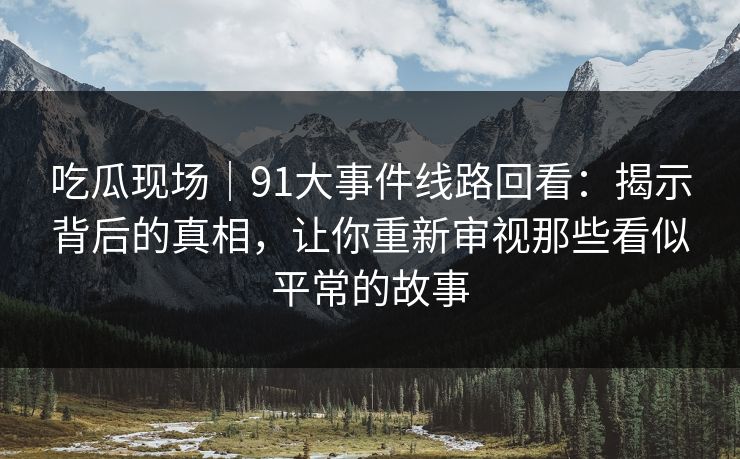 吃瓜现场｜91大事件线路回看：揭示背后的真相，让你重新审视那些看似平常的故事